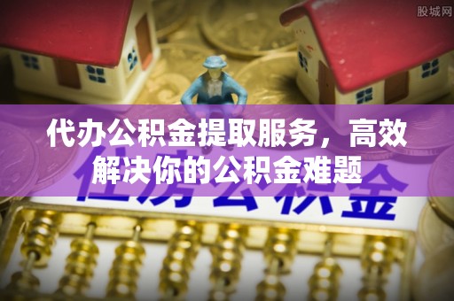 仁和代办公积金提取服务，高效解决你的公积金难题
