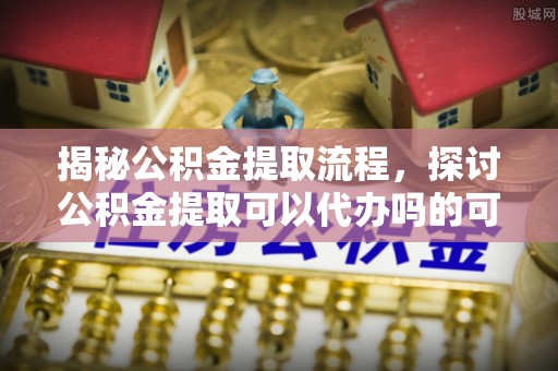 仁和揭秘公积金提取流程，探讨公积金提取可以代办吗的可行性与注意事项