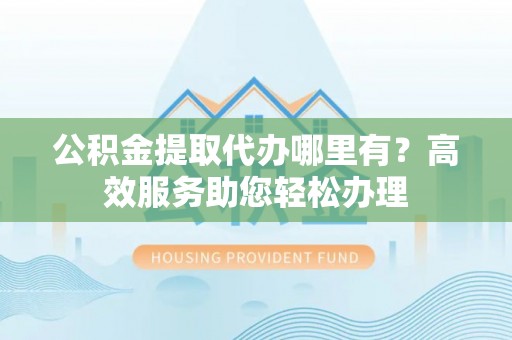 仁和公积金提取代办哪里有？高效服务助您轻松办理