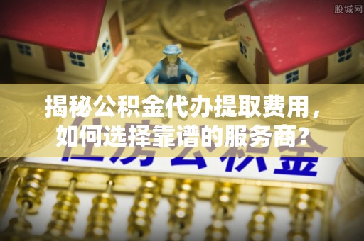 仁和揭秘公积金代办提取费用，如何选择靠谱的服务商？