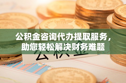仁和公积金咨询代办提取服务，助您轻松解决财务难题