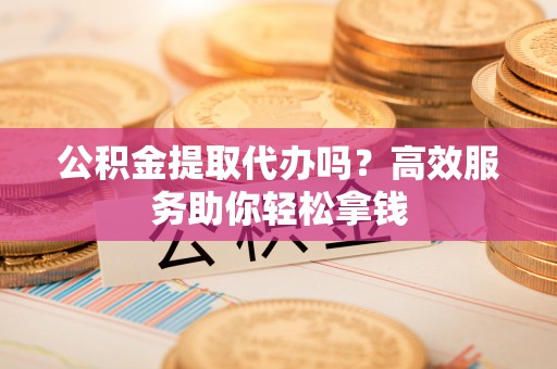 仁和公积金提取代办吗？高效服务助你轻松拿钱