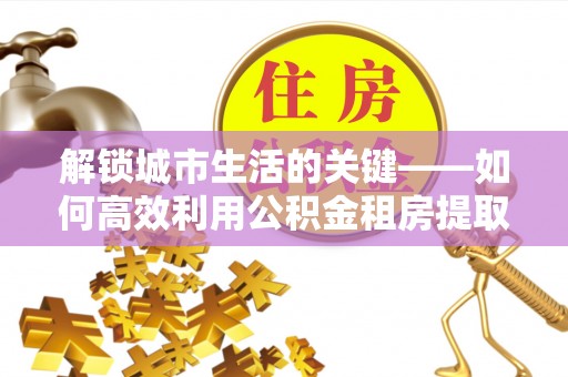 仁和解锁城市生活的关键——如何高效利用公积金租房提取实现居住自由