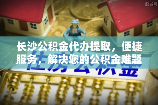 仁和长沙公积金代办提取，便捷服务，解决您的公积金难题