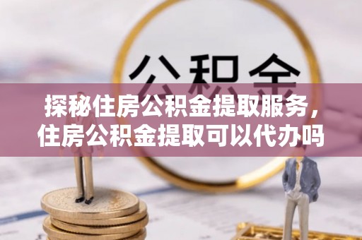 仁和探秘住房公积金提取服务，住房公积金提取可以代办吗的全方位解析