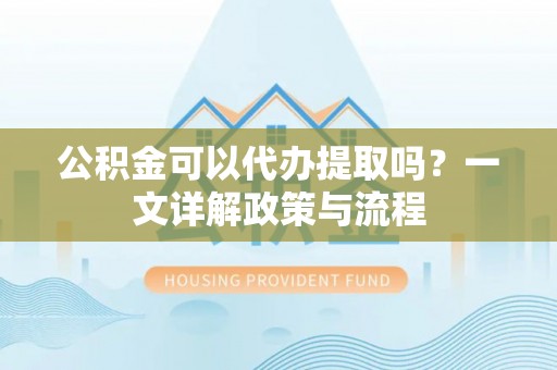 仁和公积金可以代办提取吗？一文详解政策与流程