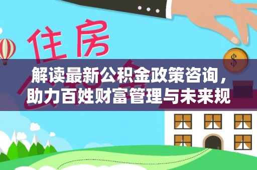 仁和解读最新公积金政策咨询，助力百姓财富管理与未来规划