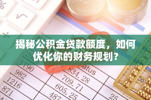 仁和揭秘公积金贷款额度，如何优化你的财务规划？