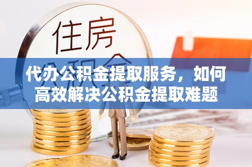 仁和代办公积金提取服务，如何高效解决公积金提取难题