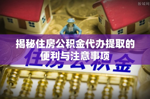 仁和揭秘住房公积金代办提取的便利与注意事项
