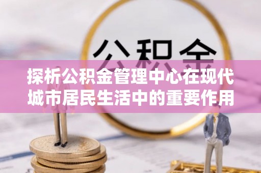 仁和探析公积金管理中心在现代城市居民生活中的重要作用