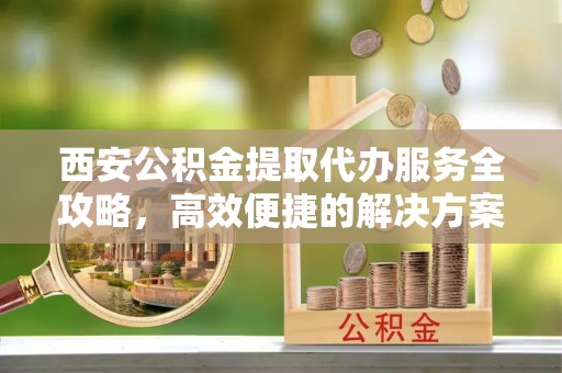 仁和西安公积金提取代办服务全攻略，高效便捷的解决方案