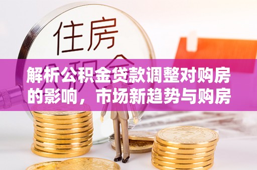 仁和解析公积金贷款调整对购房的影响，市场新趋势与购房者策略