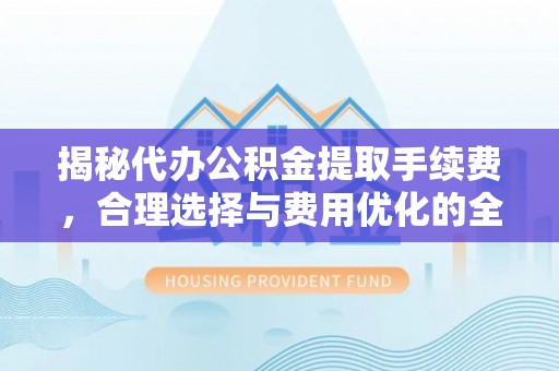 仁和揭秘代办公积金提取手续费，合理选择与费用优化的全面解析