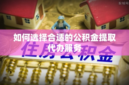 仁和如何选择合适的公积金提取代办服务