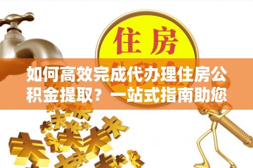 仁和如何高效完成代办理住房公积金提取？一站式指南助您轻松搞定
