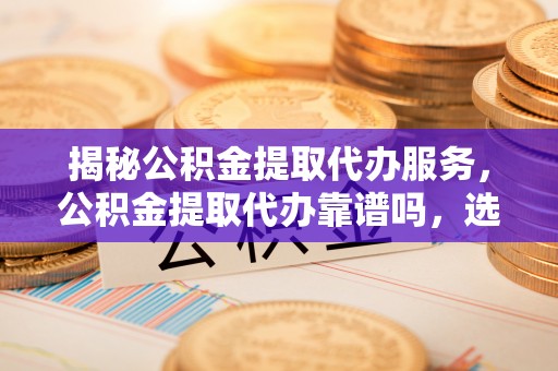 仁和揭秘公积金提取代办服务，公积金提取代办靠谱吗，选择需谨慎
