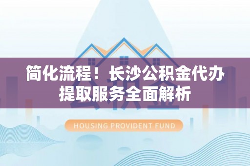 仁和简化流程！长沙公积金代办提取服务全面解析