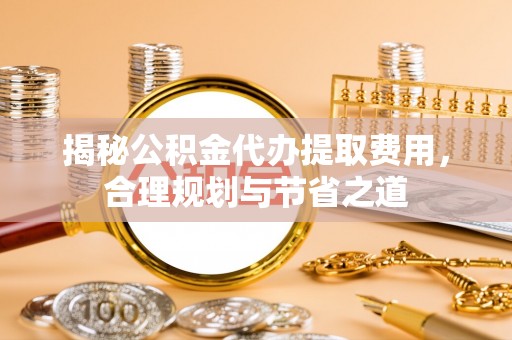 仁和揭秘公积金代办提取费用，合理规划与节省之道