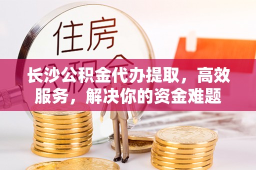 仁和长沙公积金代办提取，高效服务，解决你的资金难题
