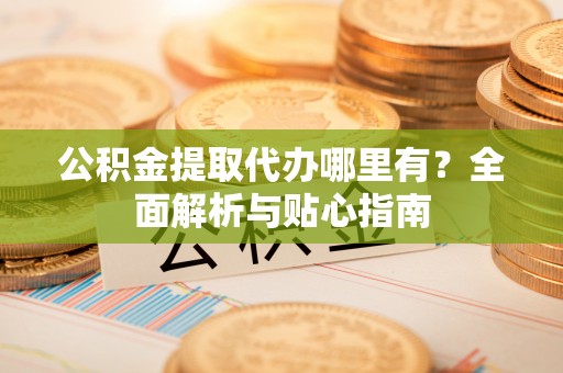 仁和公积金提取代办哪里有？全面解析与贴心指南