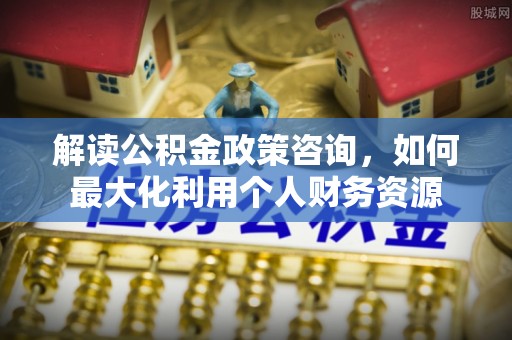 仁和解读公积金政策咨询，如何最大化利用个人财务资源