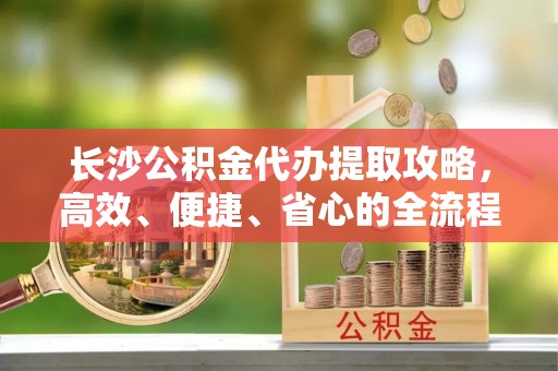 仁和长沙公积金代办提取攻略，高效、便捷、省心的全流程解析