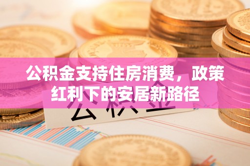 仁和公积金支持住房消费，政策红利下的安居新路径