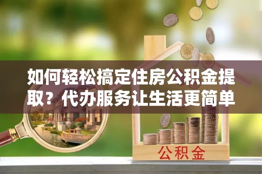 仁和如何轻松搞定住房公积金提取？代办服务让生活更简单