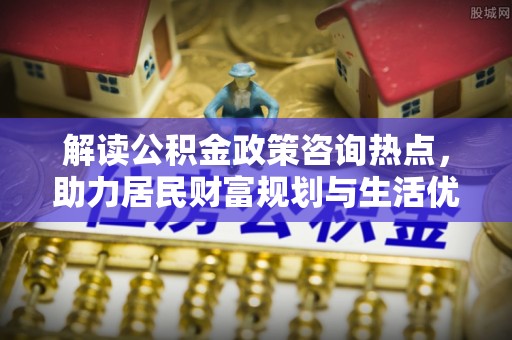 仁和解读公积金政策咨询热点，助力居民财富规划与生活优化