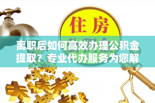 仁和离职后如何高效办理公积金提取？专业代办服务为您解忧