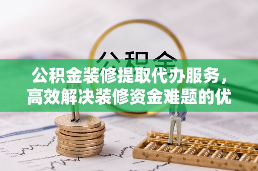 仁和公积金装修提取代办服务，高效解决装修资金难题的优选方案