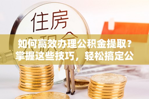 仁和如何高效办理公积金提取？掌握这些技巧，轻松搞定公积金代办提取