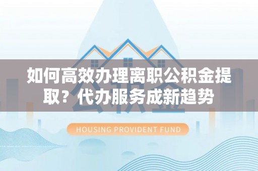 仁和如何高效办理离职公积金提取？代办服务成新趋势