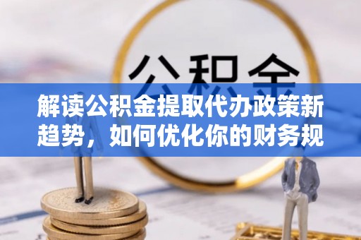 仁和解读公积金提取代办政策新趋势，如何优化你的财务规划